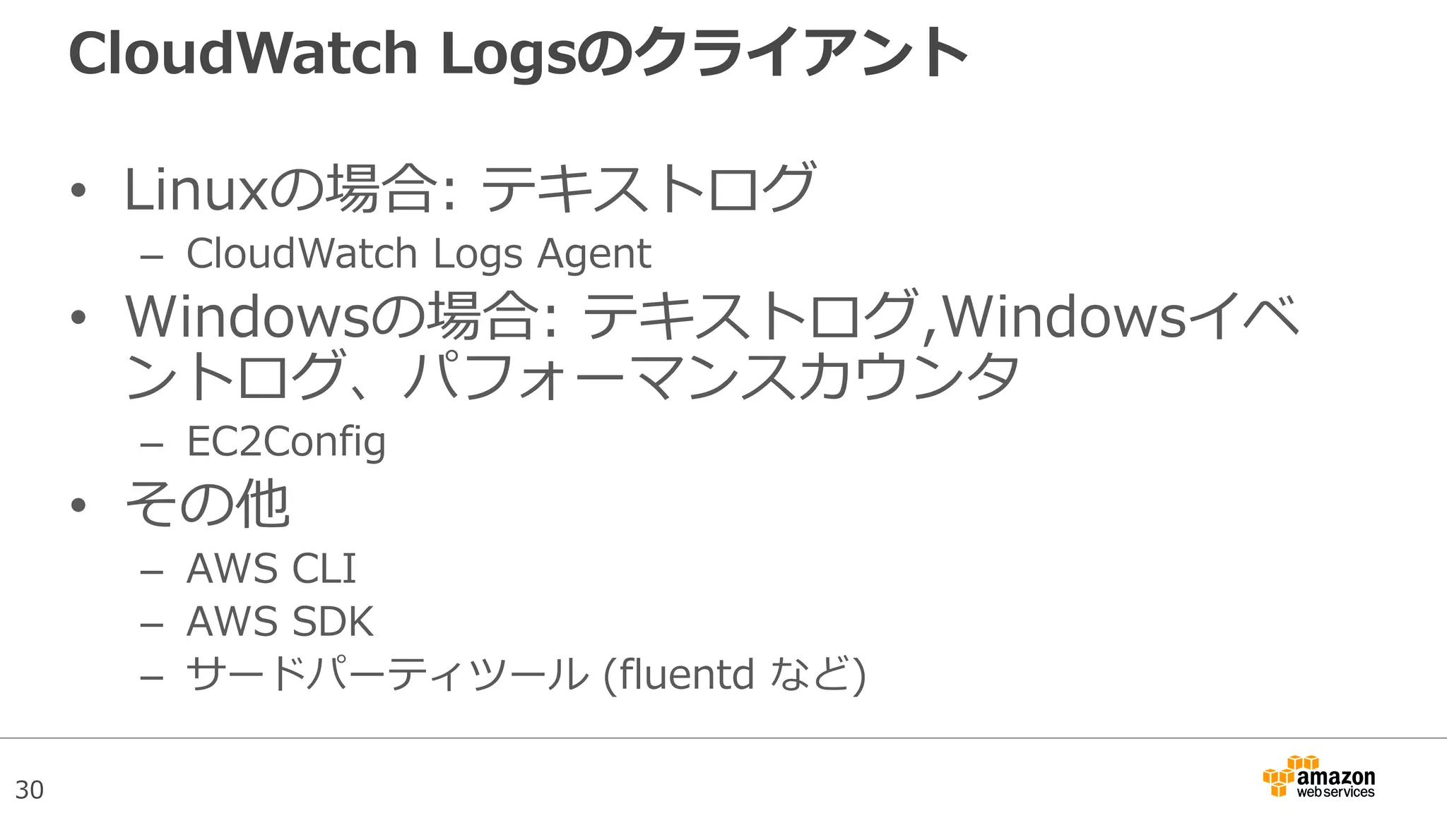 30
CloudWatch Logsのクライアント
• Linuxの場合: テキストログ
– CloudWatch Logs Agent
• Windowsの場合: テキストログ,Windowsイベ
ントログ、パフォーマンスカウンタ
– EC2Config
• その他
– AWS CLI
– AWS SDK
– サードパーティツール (fluentd など)
 