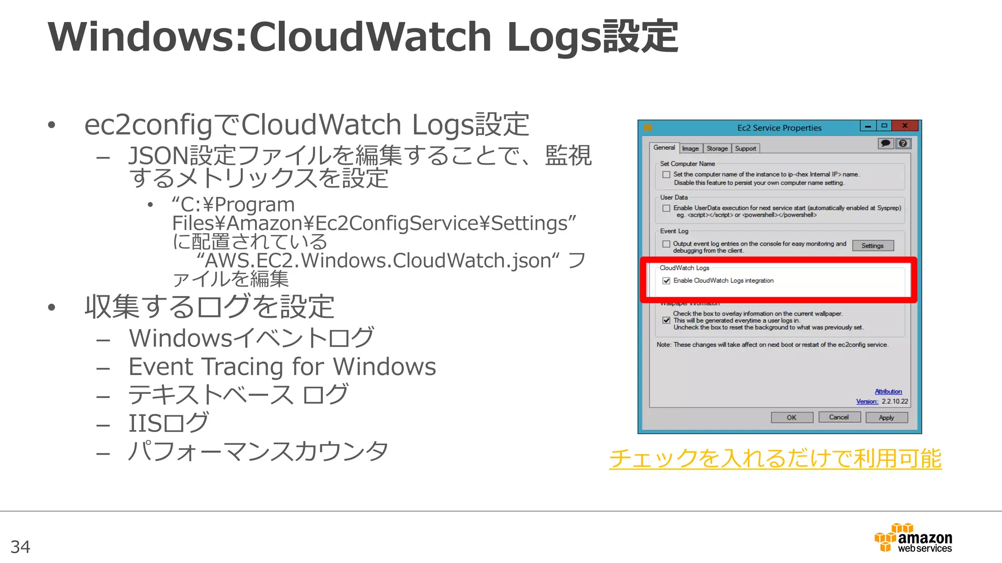 34
Windows:CloudWatch Logs設定
• ec2configでCloudWatch Logs設定
– JSON設定ファイルを編集することで、監視
するメトリックスを設定
• “C:Program
FilesAmazonEc2ConfigServiceSettings”
に配置されている
“AWS.EC2.Windows.CloudWatch.json“ フ
ァイルを編集
• 収集するログを設定
– Windowsイベントログ
– Event Tracing for Windows
– テキストベース ログ
– IISログ
– パフォーマンスカウンタ チェックを入れるだけで利用可能
 