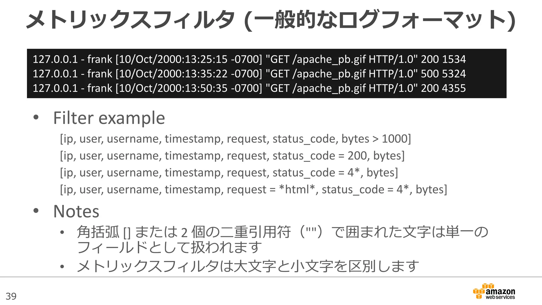 39
メトリックスフィルタ (一般的なログフォーマット)
• Filter example
[ip, user, username, timestamp, request, status_code, bytes > 1000]
[ip, user, username, timestamp, request, status_code = 200, bytes]
[ip, user, username, timestamp, request, status_code = 4*, bytes]
[ip, user, username, timestamp, request = *html*, status_code = 4*, bytes]
• Notes
• 角括弧 [] または 2 個の二重引用符（""）で囲まれた文字は単一の
フィールドとして扱われます
• メトリックスフィルタは大文字と小文字を区別します
127.0.0.1 - frank [10/Oct/2000:13:25:15 -0700] "GET /apache_pb.gif HTTP/1.0" 200 1534
127.0.0.1 - frank [10/Oct/2000:13:35:22 -0700] "GET /apache_pb.gif HTTP/1.0" 500 5324
127.0.0.1 - frank [10/Oct/2000:13:50:35 -0700] "GET /apache_pb.gif HTTP/1.0" 200 4355
 
