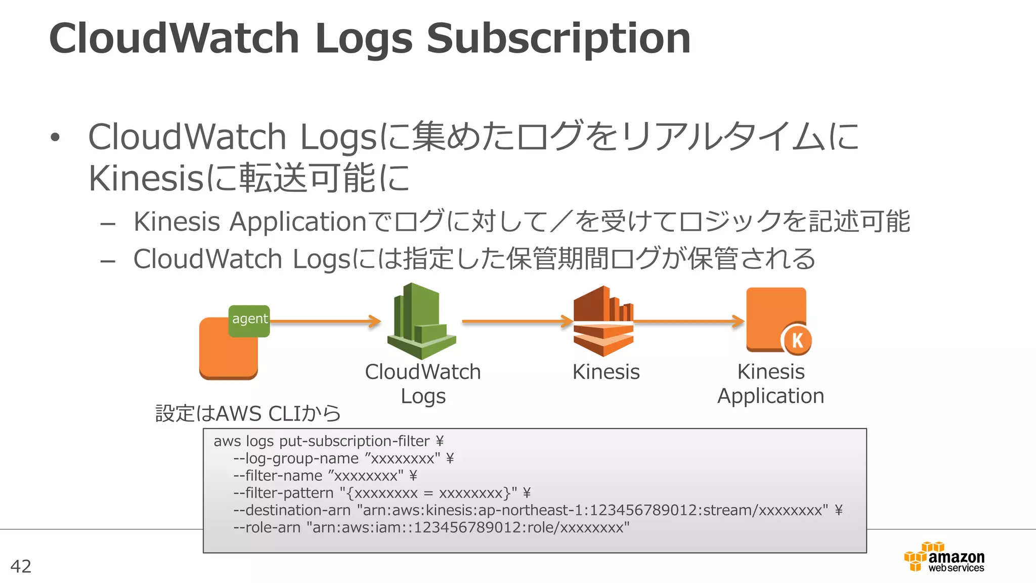 42
CloudWatch Logs Subscription
• CloudWatch Logsに集めたログをリアルタイムに
Kinesisに転送可能に
– Kinesis Applicationでログに対して／を受けてロジックを記述可能
– CloudWatch Logsには指定した保管期間ログが保管される
CloudWatch
Logs
Kinesis Kinesis
Application
agent
aws logs put-subscription-filter 
--log-group-name ”xxxxxxxx" 
--filter-name ”xxxxxxxx" 
--filter-pattern "{xxxxxxxx = xxxxxxxx}" 
--destination-arn "arn:aws:kinesis:ap-northeast-1:123456789012:stream/xxxxxxxx" 
--role-arn "arn:aws:iam::123456789012:role/xxxxxxxx"
設定はAWS CLIから
 