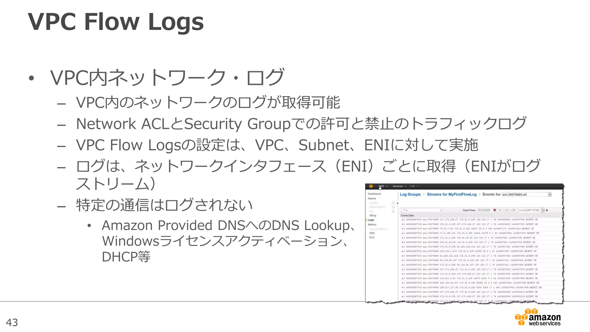 43
VPC Flow Logs
• VPC内ネットワーク・ログ
– VPC内のネットワークのログが取得可能
– Network ACLとSecurity Groupでの許可と禁止のトラフィックログ
– VPC Flow Logsの設定は、VPC、Subnet、ENIに対して実施
– ログは、ネットワークインタフェース（ENI）ごとに取得（ENIがログ
ストリーム）
– 特定の通信はログされない
• Amazon Provided DNSへのDNS Lookup、
Windowsライセンスアクティベーション、
DHCP等
 