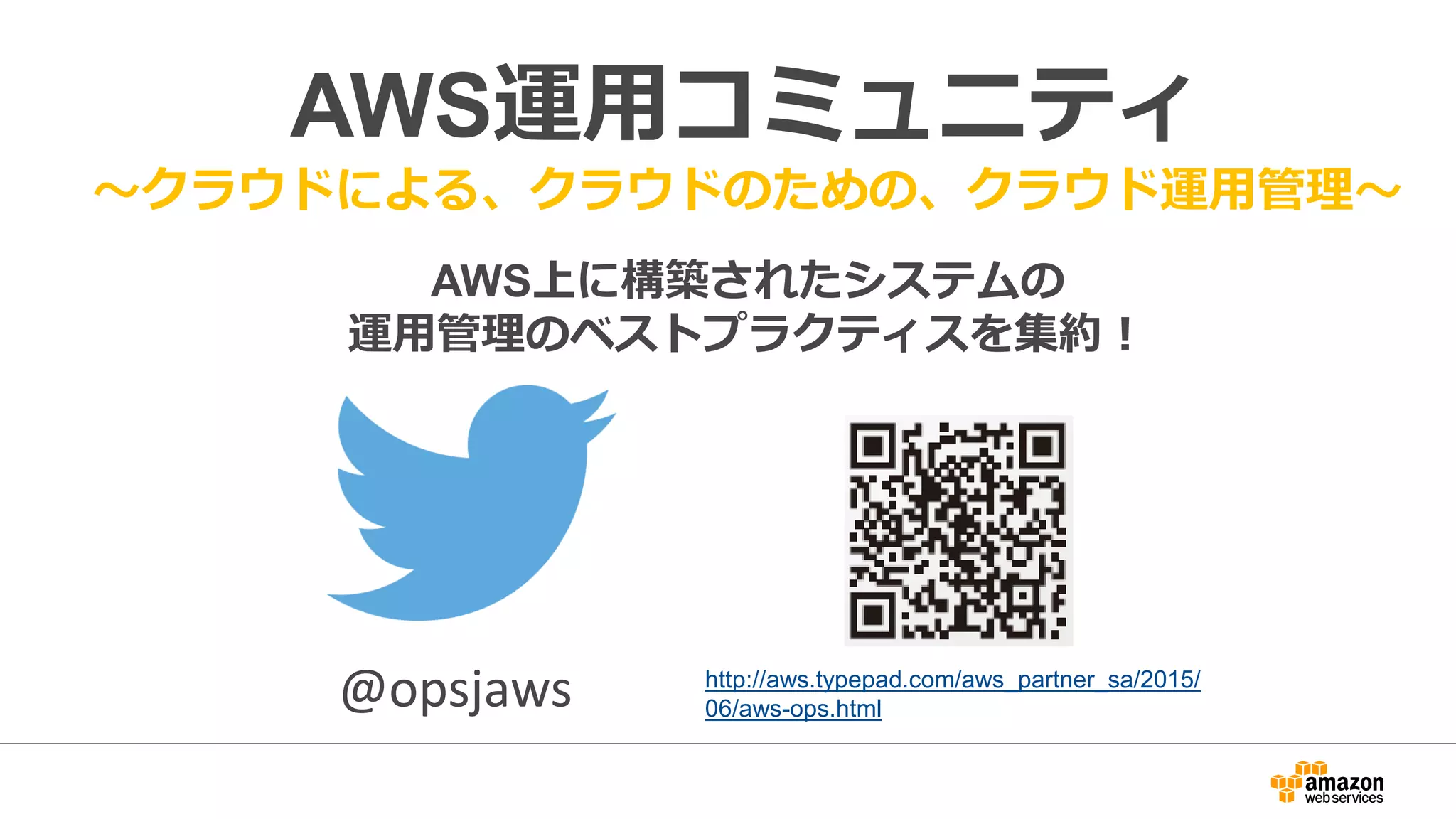 AWS運用コミュニティ
～クラウドによる、クラウドのための、クラウド運用管理～
AWS上に構築されたシステムの
運用管理のベストプラクティスを集約！
http://aws.typepad.com/aws_partner_sa/2015/
06/aws-ops.html@opsjaws
 