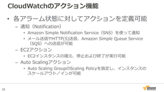 18
CloudWatchのアクション機能
• 各アラーム状態に対してアクションを定義可能
– 通知（Notification）
• Amazon Simple Notification Service（SNS）を使って通知
• メール送信やHTTP(S)送信、Amazon Simple Queue Service
（SQS）への送信が可能
– EC2アクション
• EC2インスタンスの復元、停止および終了が実行可能
– Auto Scalingアクション
• Auto Scaling GroupのScaling Policyを指定し、インスタンスの
スケールアウト／インが可能
 
