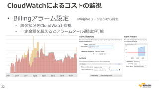 22
CloudWatchによるコストの監視
• Billingアラーム設定
• 課金状況をCloudWatch監視
• 一定金額を超えるとアラームメール通知が可能
※Virginiaリージョンから設定
 