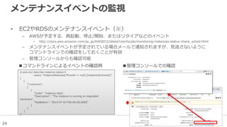 24
メンテナンスイベントの監視
• EC2やRDSのメンテナンスイベント（※）
– AWSが予定する、再起動、停止/開始、またはリタイアなどのイベント
• http://docs.aws.amazon.com/ja_jp/AWSEC2/latest/UserGuide/monitoring-instances-status-check_sched.html
– メンテナンスイベントが予定されている場合メールで通知されますが、見逃さないように
コマンドラインでの確認をしておくことが有効
– 管理コンソールからも確認可能
$ aws ec2 describe-instance-status ¥
--query "InstanceStatuses[?Events != null].[InstanceId,Events]"
[
[
"i-xxxxxxxx",
[
{
"Code": "instance-stop",
"Description": "The instance is running on degraded
hardware",
"NotBefore": "2015-07-01T00:00:00.000Z"
}
]
]
]
■コマンドラインによるイベントの確認例 ■管理コンソールでの確認
 
