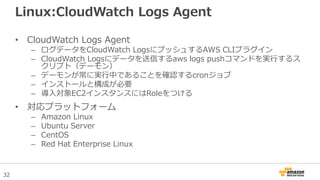 32
Linux:CloudWatch Logs Agent
• CloudWatch Logs Agent
– ログデータをCloudWatch LogsにプッシュするAWS CLIプラグイン
– CloudWatch Logsにデータを送信するaws logs pushコマンドを実行するス
クリプト（デーモン）
– デーモンが常に実行中であることを確認するcronジョブ
– インストールと構成が必要
– 導入対象EC2インスタンスにはRoleをつける
• 対応プラットフォーム
– Amazon Linux
– Ubuntu Server
– CentOS
– Red Hat Enterprise Linux
 