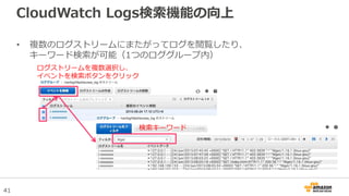 41
CloudWatch Logs検索機能の向上
• 複数のログストリームにまたがってログを閲覧したり、
キーワード検索が可能（1つのロググループ内）
ログストリームを複数選択し、
イベントを検索ボタンをクリック
検索キーワード
 