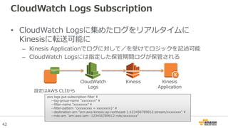 42
CloudWatch Logs Subscription
• CloudWatch Logsに集めたログをリアルタイムに
Kinesisに転送可能に
– Kinesis Applicationでログに対して／を受けてロジックを記述可能
– CloudWatch Logsには指定した保管期間ログが保管される
CloudWatch
Logs
Kinesis Kinesis
Application
agent
aws logs put-subscription-filter 
--log-group-name ”xxxxxxxx" 
--filter-name ”xxxxxxxx" 
--filter-pattern "{xxxxxxxx = xxxxxxxx}" 
--destination-arn "arn:aws:kinesis:ap-northeast-1:123456789012:stream/xxxxxxxx" 
--role-arn "arn:aws:iam::123456789012:role/xxxxxxxx"
設定はAWS CLIから
 
