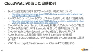 45
CloudWatchを使った自動化例
• IAMの設定変更に関するアラートの受け取り方について
– http://aws.typepad.com/aws_japan/2015/02/how-to-receive-alerts-when-your-
iam-configuration-changes.html
• AWSアカウントのルートアクセスキーを使用した場合の通知方法
– http://aws.typepad.com/aws_japan/2015/06/how-to-receive-notifications-when-
your-aws-accounts-root-access-keys-are-used.html
• CloudWatch Logs Subscriptionsを利用したZabbixへのログ転送
• アラート発生時に AWS Lambda を使って音声電話をかける
• CloudWatchのAlertをAWS Lambda経由でSlackに飛ばす
• Auto Scalingによる自動復旧（AWS Lambda+SNS編）
• Amazon ECSのDockerコンテナをLambdaでAuto Scalingに連携
させる
• VPC Flow LogsをElasticsearch + Kibana4で可視化する
 