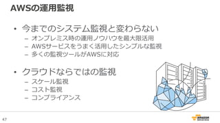 47
AWSの運用監視
• 今までのシステム監視と変わらない
– オンプレミス時の運用ノウハウを最大限活用
– AWSサービスをうまく活用したシンプルな監視
– 多くの監視ツールがAWSに対応
• クラウドならではの監視
– スケール監視
– コスト監視
– コンプライアンス
 