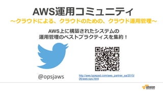 AWS運用コミュニティ
～クラウドによる、クラウドのための、クラウド運用管理～
AWS上に構築されたシステムの
運用管理のベストプラクティスを集約！
http://aws.typepad.com/aws_partner_sa/2015/
06/aws-ops.html@opsjaws
 