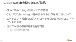 26
CloudWatchを使ったログ監視
• CloudWatch Logsを使ったログ監視
• OS、アプリケーション等のテキストログをモニタリング
• エージェント経由でログメッセージをCloudWatchエンドポ
イントに転送
• ログ...