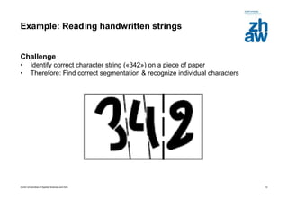 Zurich Universities of Applied Sciences and Arts
Example: Reading handwritten strings
Challenge
• Identify correct character string («342») on a piece of paper
• Therefore: Find correct segmentation & recognize individual characters
10
 