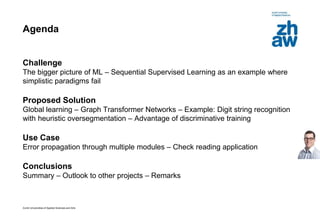 Zurich Universities of Applied Sciences and Arts
Agenda
Challenge
The bigger picture of ML – Sequential Supervised Learning as an example where
simplistic paradigms fail
Proposed Solution
Global learning – Graph Transformer Networks – Example: Digit string recognition
with heuristic oversegmentation – Advantage of discriminative training
Use Case
Error propagation through multiple modules – Check reading application
Conclusions
Summary – Outlook to other projects – Remarks
 