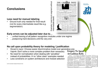 Zurich Universities of Applied Sciences and Arts
Conclusions
Less need for manual labeling
• Ground truth only needed for final result
(not for every intermediate result like e.g.
segmentation)
Early errors can be adjusted later due to…
• …unified training of all pattern recognition modules under one regime
• …postponing hard decisions until the very end
No call upon probability theory for modeling / justification
• Occam’s razor: Choose easier discriminative model over generative one
Vapnik: Don’t solve a more complex problem than necessary
• No need for normalization when dealing with “penalties”
instead of probabilities  no “other class” examples needed
• Less constrains on system architecture and module selection
31
Example:Learningtosegmentwithout
intermediatelabels
 