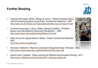 Zurich Universities of Applied Sciences and Arts
Further Reading
• Original short paper: Bottou, Bengio & LeCun, “Global Training of Docu-
ment Processing Systems using Graph Transformer Networks”, 1997
http://www.iro.umontreal.ca/~lisa/pointeurs/bottou-lecun-bengio-97.pdf
• Landmark long paper: LeCun, Bottou, Bengio & Haffner, “Gradient-
Based Learning Applied to Document Recognition”, 1998
http://yann.lecun.com/exdb/publis/pdf/lecun-01a.pdf
• Slide set by the original authors: Bottou, “Graph Transformer Networks”,
2001
http://leon.bottou.org/talks/gtn
• Overview: Dietterich, “Machine Learning for Sequential Data: A Review”, 2002
http://eecs.oregonstate.edu/~tgd/publications/mlsd-ssspr.pdf
• Recent work: Collobert, “Deep Learning for Efficient Discriminative Parsing”, 2011
http://ronan.collobert.com/pub/matos/2011_parsing_aistats.pdf
 