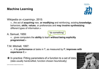 Zurich Universities of Applied Sciences and Arts
Machine Learning
Wikipedia on «Learning», 2015:
«...the act of acquiring new, or modifying and reinforcing, existing knowledge,
behaviors, skills, values, or preferences and may involve synthesizing
different types of information.»
A. Samuel, 1959:
«…gives computers the ability to learn without being explicitly
programmed.»
T.M. Mitchell, 1997:
«…if its performance at tasks in T, as measured by P, improves with
experience E.»
 In practice: Fitting parameters of a function to a set of data.
(data usually handcrafted, function chosen heuristically)
5
“do something”
 
