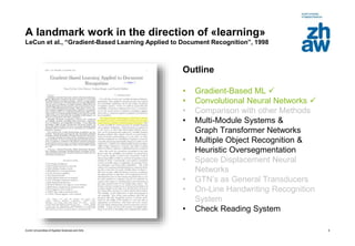 Zurich Universities of Applied Sciences and Arts
A landmark work in the direction of «learning»
LeCun et al., “Gradient-Based Learning Applied to Document Recognition”, 1998
Outline
• Gradient-Based ML 
• Convolutional Neural Networks 
• Comparison with other Methods
• Multi-Module Systems &
Graph Transformer Networks
• Multiple Object Recognition &
Heuristic Oversegmentation
• Space Displacement Neural
Networks
• GTN’s as General Transducers
• On-Line Handwriting Recognition
System
• Check Reading System
6
 