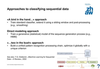 Zurich Universities of Applied Sciences and Arts
Approaches to classifying sequential data
«A bird in the hand…» approach
• Train standard classifier, extend it using a sliding window and post-processing
(e.g., smoothing)
Direct modeling approach
• Train a generative (statistical) model of the sequence generation process (e.g.,
HMM)
«…two in the bush» approach
• Build a unified pattern recognition processing chain, optimize it globally with a
unique criterion
See also: T.G. Dietterich, «Machine Learning for Sequential
Data – A Review», 2002
8
 