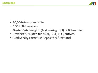 Status quo
• 50,000+ treatments life
• RDF in Betaversion
• GoldenGate Imagine (Text mining tool) in Betaversion
• Provider für Daten für NCBI, GBIF, EOL, antweb
• Biodiversity Literature Repository functional
 