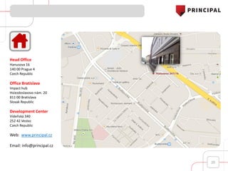 20
Head Office
Hanusova 16
140 00 Prague 4
Czech Republic
Office Bratislava
Impact hub
Hviezdoslavovo nám. 20
811 00 Bratislava
Slovak Republic
Development Center
Vídeňská 340
252 42 Vestec
Czech Republic
Web: www.principal.cz
Email: info@principal.cz
 