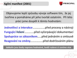 Agilní manifest (2001)
8
Objevujeme lepší způsoby vývoje software tím, že jej
tvoříme a pomáháme při jeho tvorbě ostatním. Při této
práci jsme dospěli k těmto hodnotám:
Jakkoliv jsou body napravo hodnotné, bodů nalevo si ceníme více
Jednotlivci a interakce
Fungující řešení
Spolupráce se zákazníkem
Reagování na změny
..……………před procesy a nástroji
………….před vyčerpávající dokumentací
……před jednáním o smlouvě
………………před dodržováním plánu
 