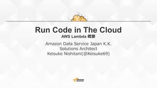 Run Code in The Cloud
AWS Lambda 概要
Amazon Data Service Japan K.K.
Solutions Architect
Keisuke Nishitani(@Keisuke69)
2015.08.11 Update
 