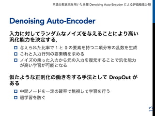 単語分散表現を用いた多層 Denoising Auto-Encoder による評価極性分類
Denoising Auto-Encoder
入力に対してランダムなノイズを与えることにより高い
汎化能力を決定する．
p  与えられた比率で 1 と 0 の要素を持つ二項分布の乱数を生成
p  これと入力行列の要素積を求める
p  ノイズの乗った入力から元の入力を復元することで汎化能力
が高い学習が可能となる
似たような正則化の働きをする手法として DropOut が
ある
p  中間ノードを一定の確率で無視して学習を行う
p  過学習を防ぐ
13
 