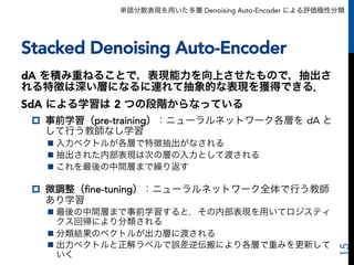 単語分散表現を用いた多層 Denoising Auto-Encoder による評価極性分類
Stacked Denoising Auto-Encoder
dA を積み重ねることで，表現能力を向上させたもので，抽出さ
れる特徴は深い層になるに連れて抽象的な表現を獲得できる．
SdA による学習は 2 つの段階からなっている
p  事前学習（pre-training）：ニューラルネットワーク各層を dA と
して行う教師なし学習
n 入力ベクトルが各層で特徴抽出がなされる
n 抽出された内部表現は次の層の入力として渡される
n これを最後の中間層まで繰り返す
p  微調整（fine-tuning）：ニューラルネットワーク全体で行う教師
あり学習
n 最後の中間層まで事前学習すると，その内部表現を用いてロジスティ
クス回帰により分類される
n 分類結果のベクトルが出力層に渡される
n 出力ベクトルと正解ラベルで誤差逆伝搬により各層で重みを更新して
いく
15
 