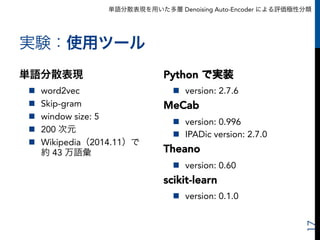 単語分散表現を用いた多層 Denoising Auto-Encoder による評価極性分類
実験：使用ツール
単語分散表現
n  word2vec
n  Skip-gram
n  window size: 5
n  200 次元
n  Wikipedia（2014.11）で
約 43 万語彙
17
Python で実装
n  version: 2.7.6
MeCab
n  version: 0.996
n  IPADic version: 2.7.0
Theano
n  version: 0.60
scikit-learn
n  version: 0.1.0
 