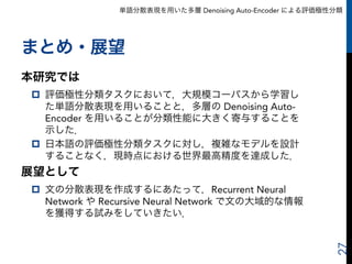 単語分散表現を用いた多層 Denoising Auto-Encoder による評価極性分類
まとめ・展望
本研究では
p  評価極性分類タスクにおいて，大規模コーパスから学習し
た単語分散表現を用いることと，多層の Denoising Auto-
Encoder を用いることが分類性能に大きく寄与することを
示した．
p  日本語の評価極性分類タスクに対し，複雑なモデルを設計
することなく，現時点における世界最高精度を達成した．
展望として
p  文の分散表現を作成するにあたって，Recurrent Neural
Network や Recursive Neural Network で文の大域的な情報
を獲得する試みをしていきたい．
27
 
