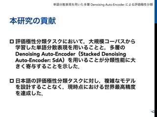単語分散表現を用いた多層 Denoising Auto-Encoder による評価極性分類
本研究の貢献
p 評価極性分類タスクにおいて，大規模コーパスから
学習した単語分散表現を用いることと，多層の
Denoising Auto-Encoder（Stacked Denoising
Auto-Encoder: SdA）を用いることが分類性能に大
きく寄与することを示した．
p 日本語の評価極性分類タスクに対し，複雑なモデル
を設計することなく，現時点における世界最高精度
を達成した．
6
 