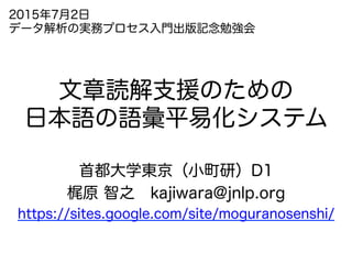 文章読解支援のための
日本語の語彙平易化システム
首都大学東京（小町研）D1
梶原 智之 kajiwara@jnlp.org
https://sites.google.com/site/moguranosenshi/
2015年7月2日
データ解析の実務プロセス入門出版記念勉強会
 