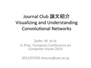 Journal	
  Club	
  論文紹介	
  
Visualizing	
  and	
  Understanding	
  
Convolu5onal	
  Networks	
Zeiler,	
  M.	
  et	
  al.	
  
In	
  Proc.	
  European	
  Conference	
  on	
  
Computer	
  Vision	
  2014	
  
	
  
2015/07/03	
  shouno@uec.ac.jp	
 