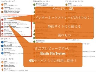 やっぱり、S3。
インターネットストレージだけでなく、
静的サイトにも使える
優れもの
まだプレビューですが、
Elastic File System
NFSサーバとしての利用に期待！
 