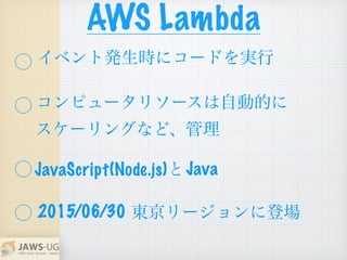 AWS Lambda
⃝
⃝
 
⃝        と
⃝
JavaScript(Node.js) Java
東京リージョンに登場
イベント発生時にコードを実行
コンピュータリソースは自動的に
スケーリングなど、管理
2015/06/30
 