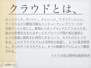 クラウドとは、
ネットワーク、サーバー、ストレージ、アプリケーション、
サービスなどの構成可能なコンピューティングリソースの
共用プールに対して、便利かつオンデマンドにアクセスでき、
最小の管理労力またはサービスプロバイダ間の相互動作に
よって迅速に提供され利用できるという、モデルのひとつで
ある。このクラウドモデルは可用性を促進し、５つの基本特性
と、３つのサービスモデルと、４つの配置モデルによって構成
される。
アメリカ国立標準技術研究所
 