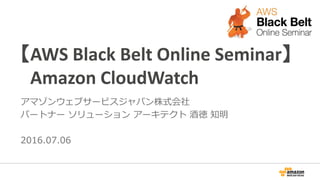 【AWS Black Belt Online Seminar】
Amazon CloudWatch
アマゾンウェブサービスジャパン株式会社
パートナー ソリューション アーキテクト 酒徳 知明
2016.07.06
 