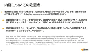 2
本資料では2016年7月6日時点のサービス内容および価格についてご説明しています。最新の情報は
AWS公式ウェブサイト(http://aws.amazon.com)にてご確認ください。
資料作成には十分注意しておりますが、資料内の価格とAWS公式ウェブサイト記載の価
格に相違があった場合、AWS公式ウェブサイトの価格を優先とさせていただきます。
内容についての注意点
AWS does not offer binding price quotes. AWS pricing is publicly available and is subject to change in
accordance with the AWS Customer Agreement available at http://aws.amazon.com/agreement/. Any
pricing information included in this document is provided only as an estimate of usage charges for AWS
services based on certain information that you have provided. Monthly charges will be based on your actual
use of AWS services, and may vary from the estimates provided.
価格は税抜表記となっています。日本居住者のお客様が東京リージョンを使用する場合、
別途消費税をご請求させていただきます。
 