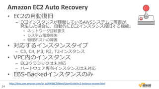24
Amazon EC2 Auto Recovery
• EC2の自動復旧
– EC2インスタンスが稼働しているAWSシステムに障害が
発生した場合に、自動的にEC2インスタンス復旧する機能。
• ネットワーク接続喪失
• システム電源喪失
• 物理ホストの障害
• 対応するインスタンスタイプ
– C3, C4, M3, R3, T2インスタンス
• VPC内のインスタンス
– EC2クラシックは未対応
– ハードウェア専有インスタンスは未対応
• EBS-Backedインスタンスのみ
http://docs.aws.amazon.com/ja_jp/AWSEC2/latest/UserGuide/ec2-instance-recover.html
 