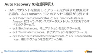 25
Auto Recovery の注意事項①
• IAMアカウントを使用してアラームを作成または変更す
る場合、次の Amazon EC2 のアクセス権限が必要です
– ec2:DescribeInstanceStatus と ec2:DescribeInstances。
Amazon EC2 インスタンスステータスメトリックスに対するす
べてのアラーム用。
– ec2:StopInstances。停止アクションを含むアラーム用。
– ec2:TerminateInstances。終了アクションを含むアラーム用。
– ec2:DescribeInstanceRecoveryAttribute と ec2:RecoverInsta
nces。復旧アクションを含むアラーム用。
http://docs.aws.amazon.com/ja_jp/AWSEC2/latest/UserGuide/ec2-instance-recover.html
 