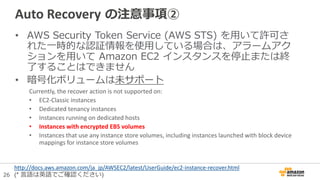 26
Auto Recovery の注意事項②
• AWS Security Token Service (AWS STS) を用いて許可さ
れた一時的な認証情報を使用している場合は、アラームアク
ションを用いて Amazon EC2 インスタンスを停止または終
了することはできません
• 暗号化ボリュームは未サポート
Currently, the recover action is not supported on:
• EC2-Classic instances
• Dedicated tenancy instances
• Instances running on dedicated hosts
• Instances with encrypted EBS volumes
• Instances that use any instance store volumes, including instances launched with block device
mappings for instance store volumes
http://docs.aws.amazon.com/ja_jp/AWSEC2/latest/UserGuide/ec2-instance-recover.html
(* 言語は英語でご確認ください)
 