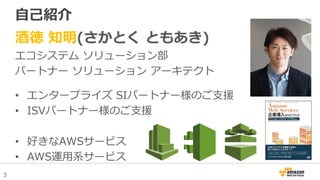 3
自己紹介
酒徳 知明(さかとく ともあき)
エコシステム ソリューション部
パートナー ソリューション アーキテクト
• エンタープライズ SIパートナー様のご支援
• ISVパートナー様のご支援
• 好きなAWSサービス
• AWS運用系サービス
 