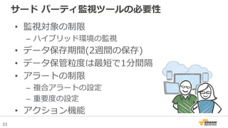 33
サード パーティ監視ツールの必要性
• 監視対象の制限
– ハイブリッド環境の監視
• データ保存期間(2週間の保存)
• データ保管粒度は最短で1分間隔
• アラートの制限
– 複合アラートの設定
– 重要度の設定
• アクション機能
 