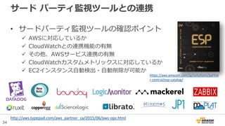 34
サード パーティ監視ツールとの連携
• サードパーティ監視ツールの確認ポイント
 AWSに対応しているか
 CloudWatchとの連携機能の有無
 その他、AWSサービス連携の有無
 CloudWatchカスタムメトリックスに対応しているか
 EC2インスタンス自動検出・自動削除が可能か
http://aws.typepad.com/aws_partner_sa/2015/06/aws-ops.html
https://aws.amazon.com/jp/solutions/partne
r-central/esp-catalog/
 