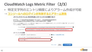 42
CloudWatch Logs Metric Filter（2/3）
• 特定文字列のエントリ頻度によりアラーム作成が可能
→ コンソールへのログインが失敗するとアラーム警告
 