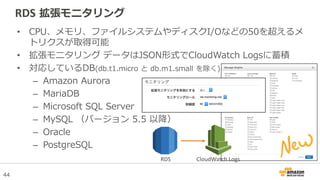 44
RDS 拡張モニタリング
• CPU、メモリ、ファイルシステムやディスクI/Oなどの50を超えるメ
トリクスが取得可能
• 拡張モニタリング データはJSON形式でCloudWatch Logsに蓄積
• 対応しているDB(db.t1.micro と db.m1.small を除く)
– Amazon Aurora
– MariaDB
– Microsoft SQL Server
– MySQL （バージョン 5.5 以降）
– Oracle
– PostgreSQL
CloudWatch LogsRDS
 