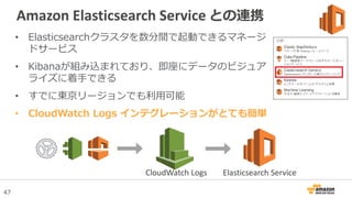 47
Amazon Elasticsearch Service との連携
• Elasticsearchクラスタを数分間で起動できるマネージ
ドサービス
• Kibanaが組み込まれており、即座にデータのビジュア
ライズに着手できる
• すでに東京リージョンでも利用可能
• CloudWatch Logs インテグレーションがとても簡単
CloudWatch Logs Elasticsearch Service
 
