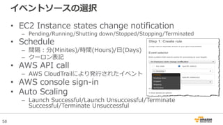 58
イベントソースの選択
• EC2 Instance states change notification
– Pending/Running/Shutting down/Stopped/Stopping/Terminated
• Schedule
– 間隔：分(Minites)/時間(Hours)/日(Days)
– クーロン表記
• AWS API call
– AWS CloudTrailにより発行されたイベント
• AWS console sign-in
• Auto Scaling
– Launch Successful/Launch Unsuccessful/Terminate
Successful/Terminate Unsuccessful
 