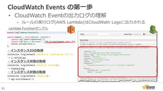 61
CloudWatch Events の第一歩
• CloudWatch Eventの出力ログの理解
– ルールの実行ログ(AWS Lambda)はCloudWath Logsに出力される
Lambda Functionサンプル
・インスタンスIDの取得
console.log(event.detail['instance-id']);
→ i-4f181ea
・インスタンス状態の取得
console.log(event.detail.state);
→ running
・インスタンス状態の取得
console.log(event.region);
→ ap-northeast-1
 